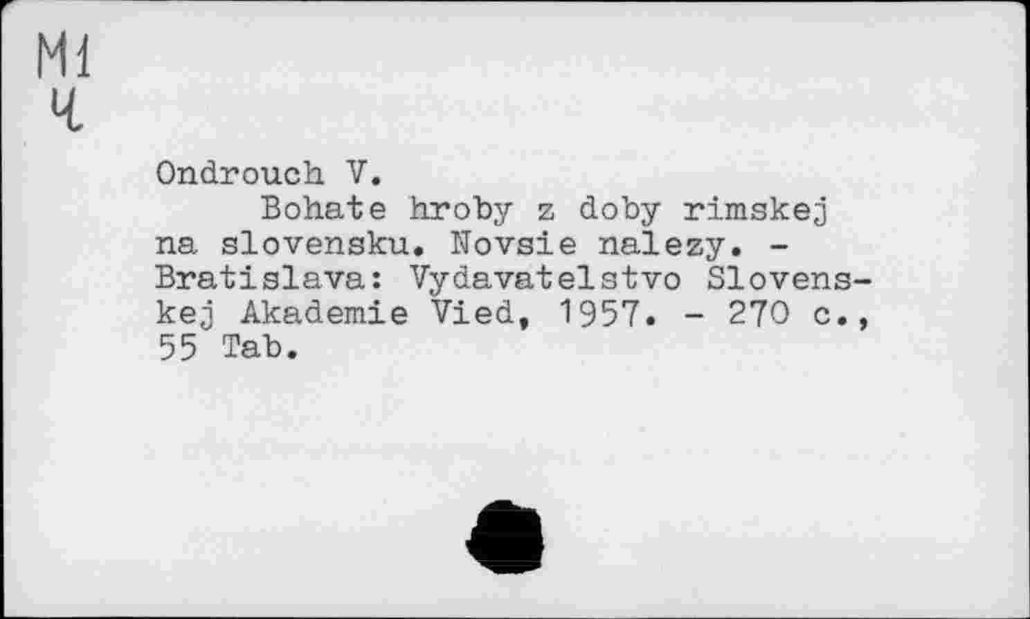 ﻿Ml
ч
Ondrouch. V.
Bohate hroby z doby rimskej na slovensku. Novsie nalezy. -Bratislava: Vydavatelstvo Slovens-kej Akademie Vied, 1957. - 270 c., 55 Tab.